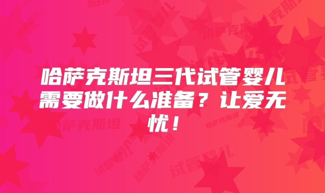 哈萨克斯坦三代试管婴儿需要做什么准备？让爱无忧！