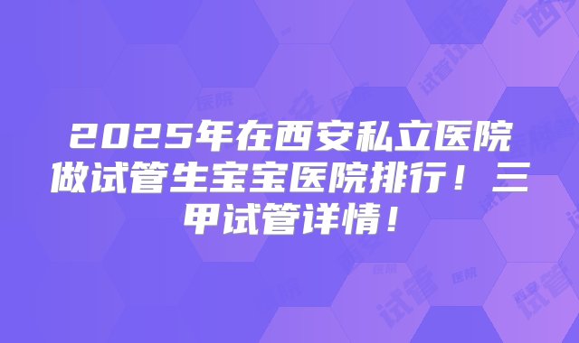 2025年在西安私立医院做试管生宝宝医院排行！三甲试管详情！