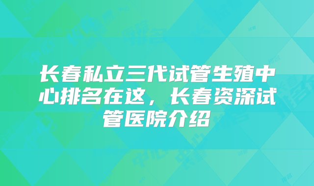 长春私立三代试管生殖中心排名在这，长春资深试管医院介绍