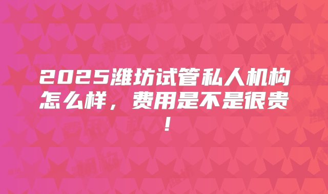 2025潍坊试管私人机构怎么样，费用是不是很贵！