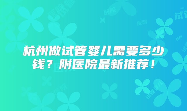 杭州做试管婴儿需要多少钱？附医院最新推荐！