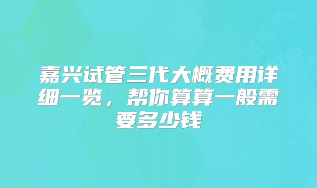 嘉兴试管三代大概费用详细一览，帮你算算一般需要多少钱