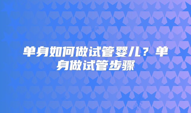 单身如何做试管婴儿？单身做试管步骤