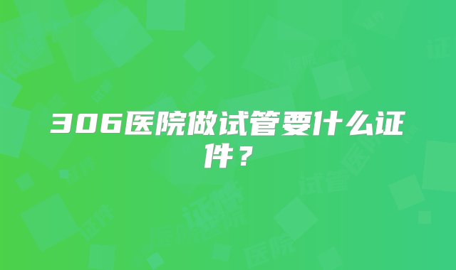 306医院做试管要什么证件？