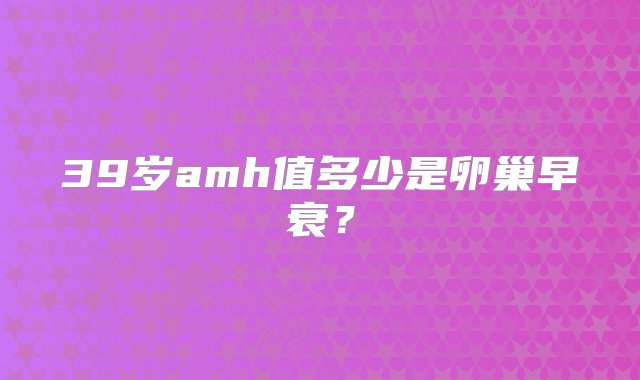 39岁amh值多少是卵巢早衰？