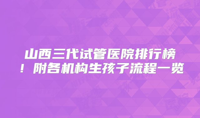 山西三代试管医院排行榜！附各机构生孩子流程一览