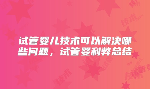 试管婴儿技术可以解决哪些问题，试管婴利弊总结