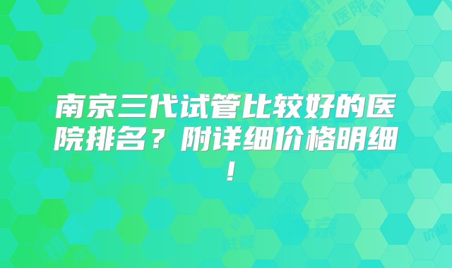 南京三代试管比较好的医院排名？附详细价格明细！