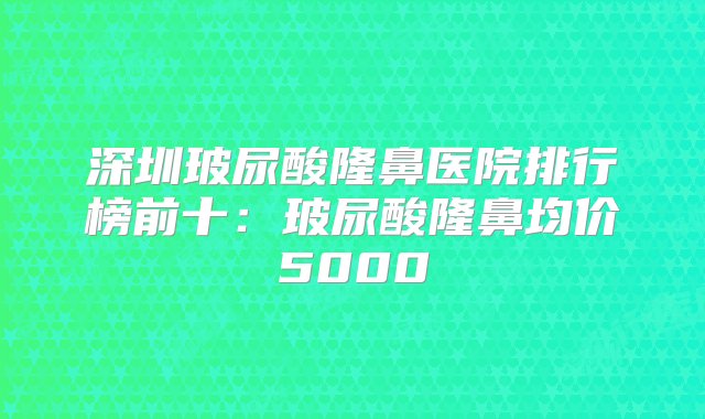 深圳玻尿酸隆鼻医院排行榜前十：玻尿酸隆鼻均价5000