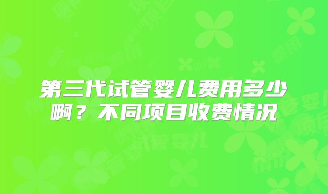 第三代试管婴儿费用多少啊？不同项目收费情况