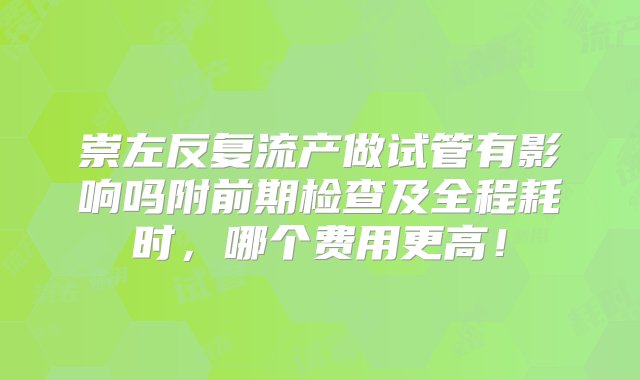 崇左反复流产做试管有影响吗附前期检查及全程耗时，哪个费用更高！