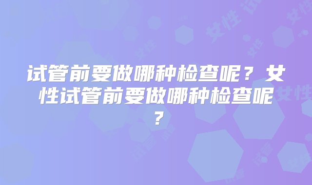 试管前要做哪种检查呢？女性试管前要做哪种检查呢？