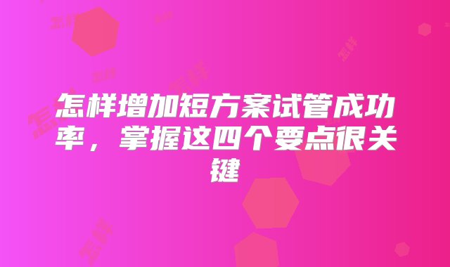 怎样增加短方案试管成功率，掌握这四个要点很关键