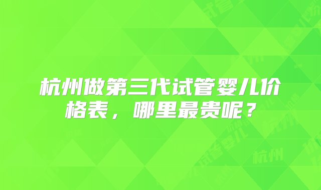 杭州做第三代试管婴儿价格表，哪里最贵呢？