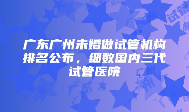 广东广州未婚做试管机构排名公布，细数国内三代试管医院