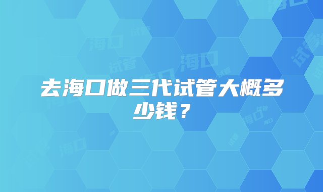 去海口做三代试管大概多少钱？