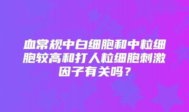 血常规中白细胞和中粒细胞较高和打人粒细胞刺激因子有关吗？