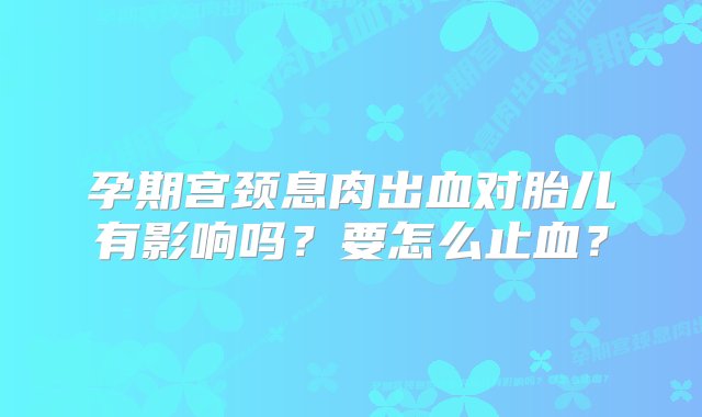 孕期宫颈息肉出血对胎儿有影响吗？要怎么止血？