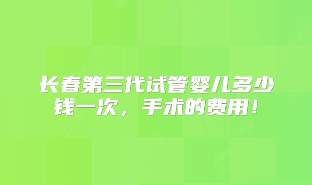 长春第三代试管婴儿多少钱一次，手术的费用！