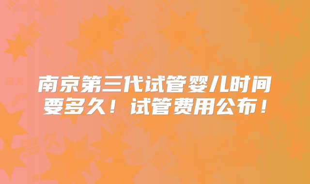 南京第三代试管婴儿时间要多久！试管费用公布！