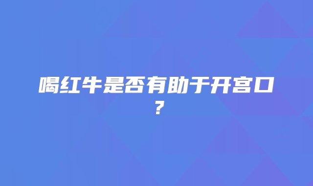 喝红牛是否有助于开宫口？