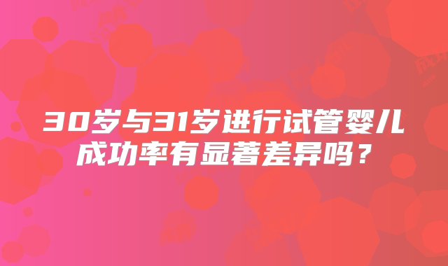 30岁与31岁进行试管婴儿成功率有显著差异吗？