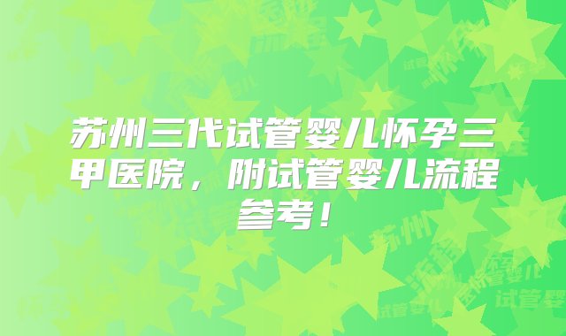 苏州三代试管婴儿怀孕三甲医院，附试管婴儿流程参考！