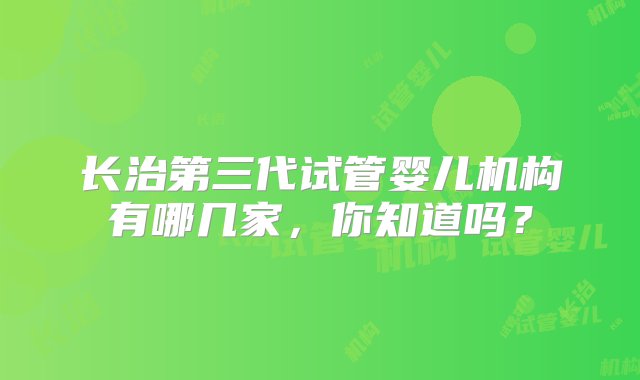 长治第三代试管婴儿机构有哪几家，你知道吗？