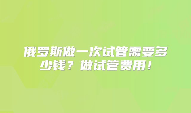 俄罗斯做一次试管需要多少钱？做试管费用！