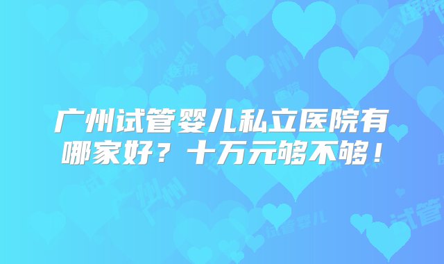 广州试管婴儿私立医院有哪家好？十万元够不够！