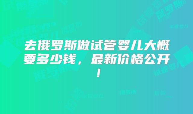 去俄罗斯做试管婴儿大概要多少钱，最新价格公开！