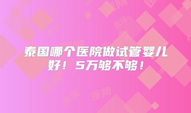 泰国哪个医院做试管婴儿好！5万够不够！