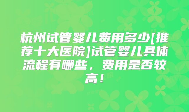 杭州试管婴儿费用多少[推荐十大医院]试管婴儿具体流程有哪些，费用是否较高！