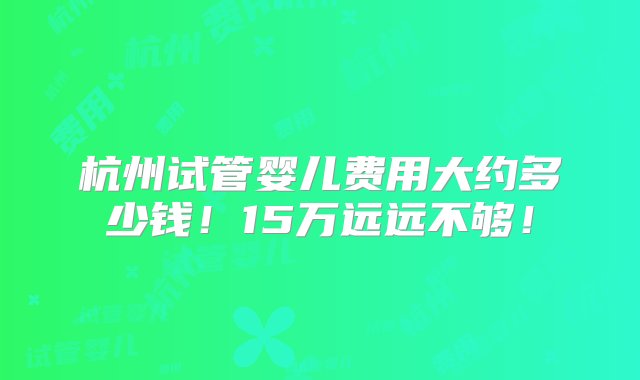 杭州试管婴儿费用大约多少钱！15万远远不够！