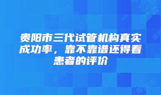 贵阳市三代试管机构真实成功率，靠不靠谱还得看患者的评价