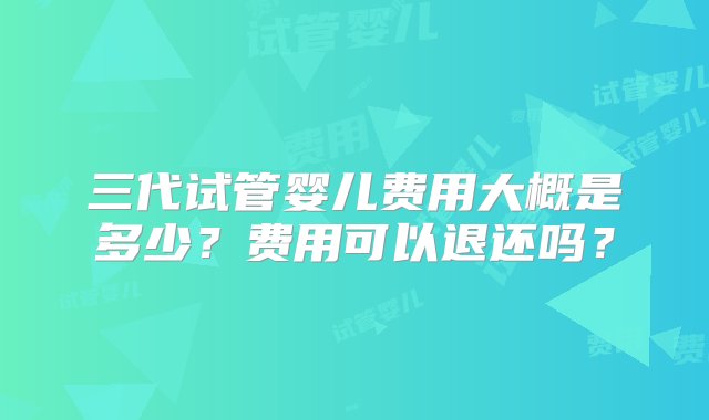 三代试管婴儿费用大概是多少？费用可以退还吗？