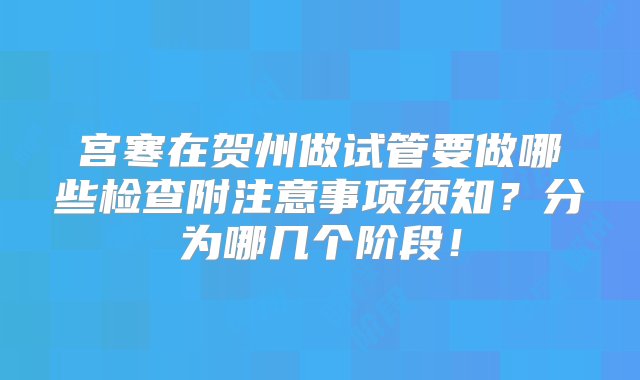 宫寒在贺州做试管要做哪些检查附注意事项须知？分为哪几个阶段！