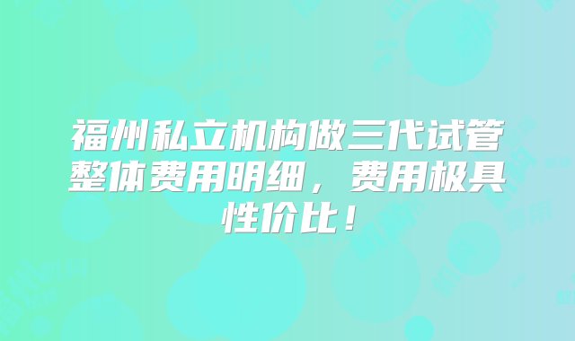 福州私立机构做三代试管整体费用明细，费用极具性价比！