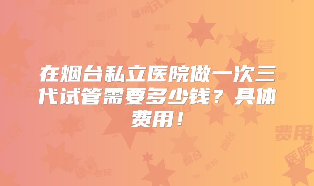 在烟台私立医院做一次三代试管需要多少钱？具体费用！