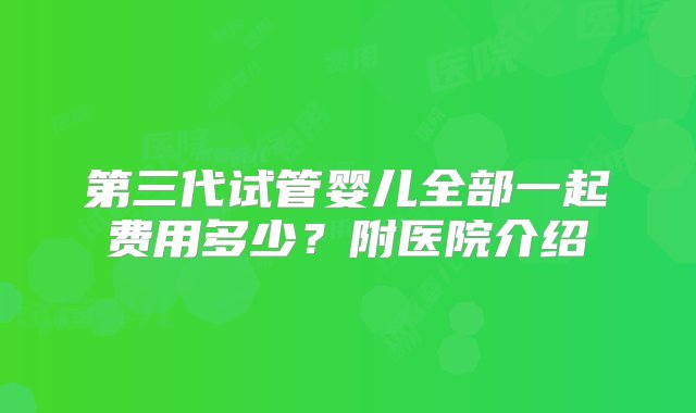 第三代试管婴儿全部一起费用多少？附医院介绍