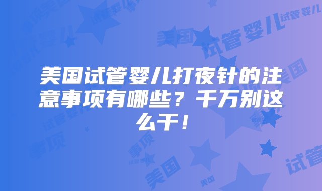 美国试管婴儿打夜针的注意事项有哪些？千万别这么干！