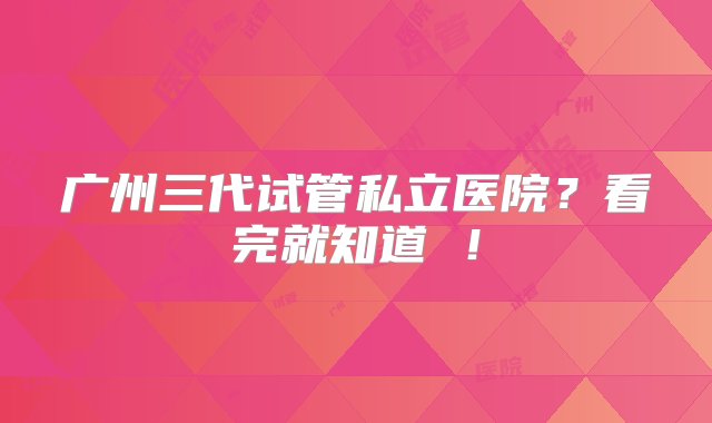 广州三代试管私立医院？看完就知道 ！