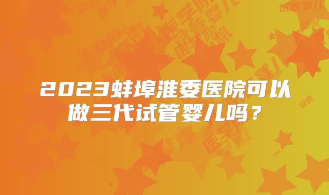 2023蚌埠淮委医院可以做三代试管婴儿吗？