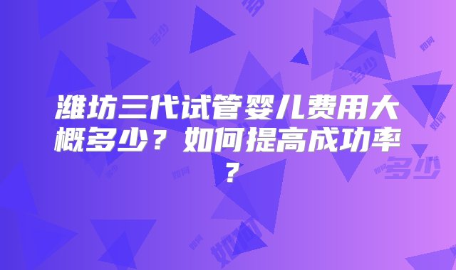 潍坊三代试管婴儿费用大概多少？如何提高成功率？