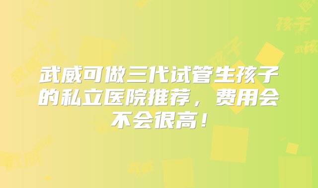 武威可做三代试管生孩子的私立医院推荐，费用会不会很高！