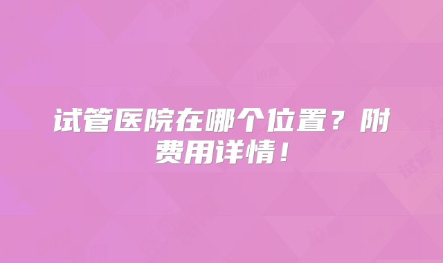 试管医院在哪个位置？附费用详情！