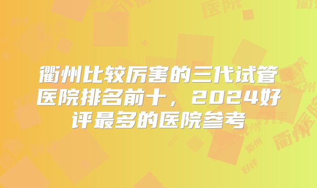 衢州比较厉害的三代试管医院排名前十，2024好评最多的医院参考