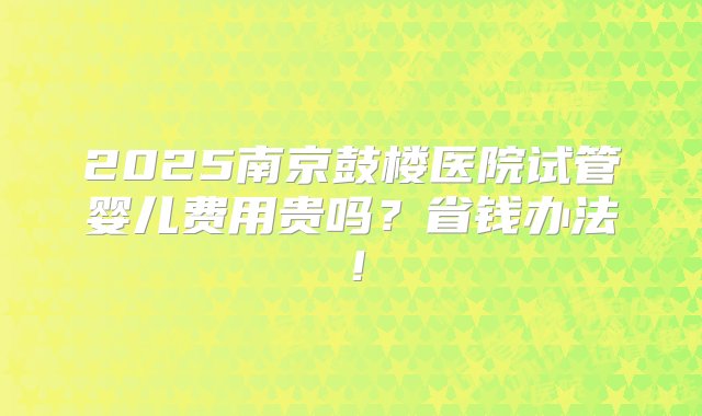 2025南京鼓楼医院试管婴儿费用贵吗？省钱办法！