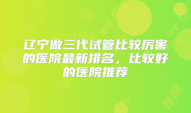 辽宁做三代试管比较厉害的医院最新排名，比较好的医院推荐