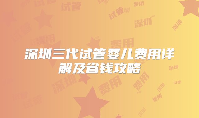 深圳三代试管婴儿费用详解及省钱攻略